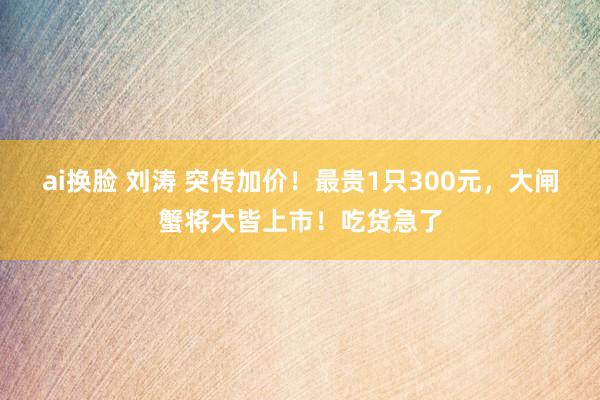 ai换脸 刘涛 突传加价!最贵1只300元,大闸蟹将大皆上市!吃货急了