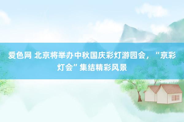 爱色网 北京将举办中秋国庆彩灯游园会,“京彩灯会”集结精彩风景