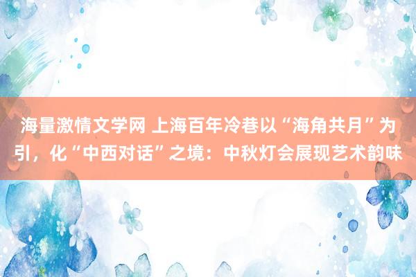海量激情文学网 上海百年冷巷以“海角共月”为引,化“中西对话”之境:中秋灯会展现艺术韵味