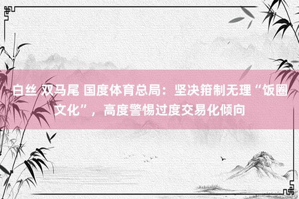 白丝 双马尾 国度体育总局：坚决箝制无理“饭圈文化”，高度警惕过度交易化倾向