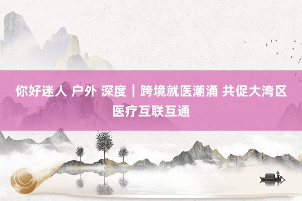 你好迷人 户外 深度｜跨境就医潮涌 共促大湾区医疗互联互通