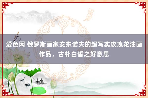 爱色网 俄罗斯画家安东诺夫的超写实玫瑰花油画作品，古朴白皙之好意思