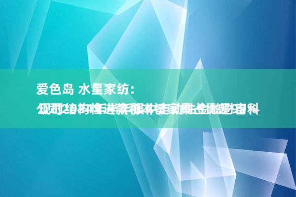 爱色岛 水星家纺:
公司2024年半年报中走动性金融财富科现时结构性进款和本旨家具占比超99%