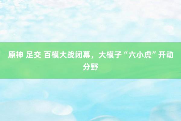 原神 足交 百模大战闭幕，大模子“六小虎”开动分野