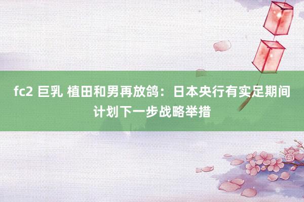 fc2 巨乳 植田和男再放鸽：日本央行有实足期间计划下一步战略举措