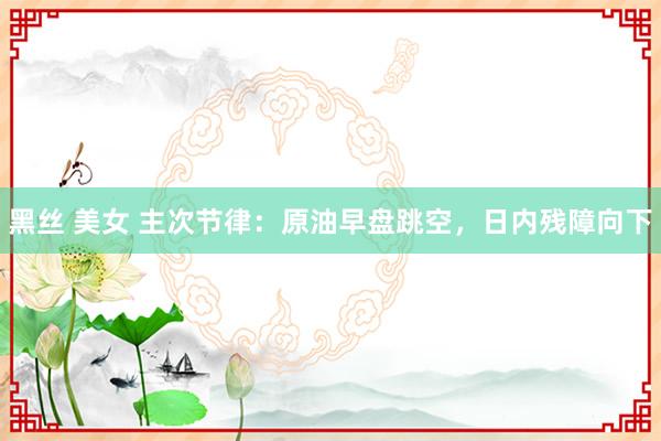 黑丝 美女 主次节律：原油早盘跳空，日内残障向下