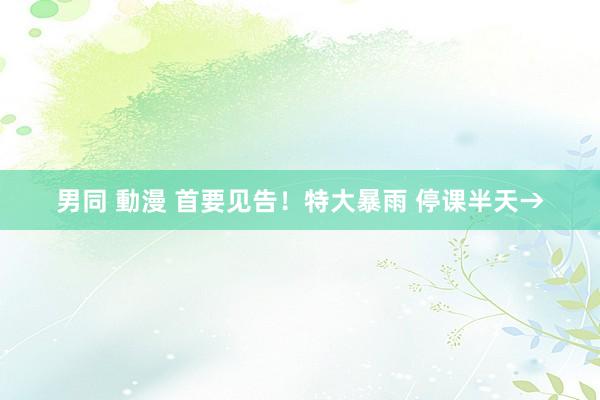 男同 動漫 首要见告！特大暴雨 停课半天→