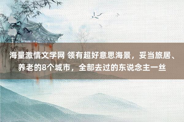 海量激情文学网 领有超好意思海景，妥当旅居、养老的8个城市，全部去过的东说念主一丝