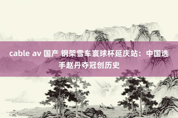 cable av 国产 钢架雪车寰球杯延庆站：中国选手赵丹夺冠创历史