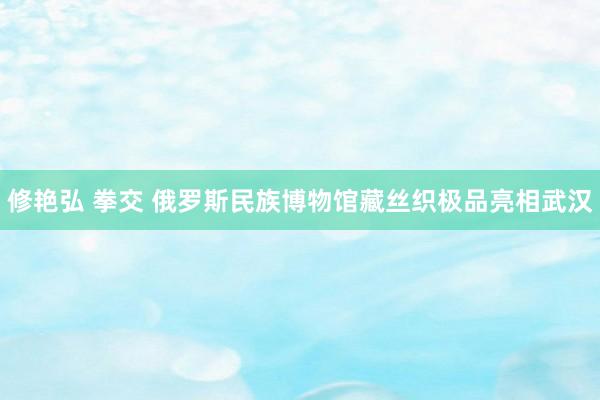 修艳弘 拳交 俄罗斯民族博物馆藏丝织极品亮相武汉