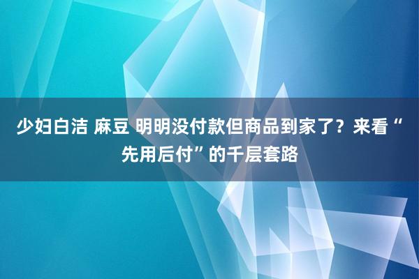 少妇白洁 麻豆 明明没付款但商品到家了？来看“先用后付”的千层套路