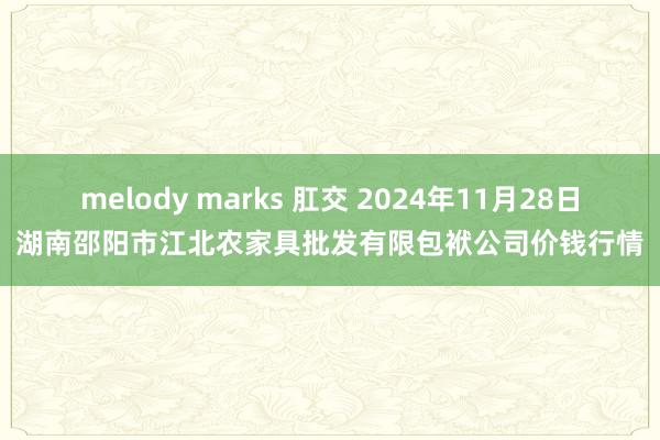 melody marks 肛交 2024年11月28日湖南邵阳市江北农家具批发有限包袱公司价钱行情