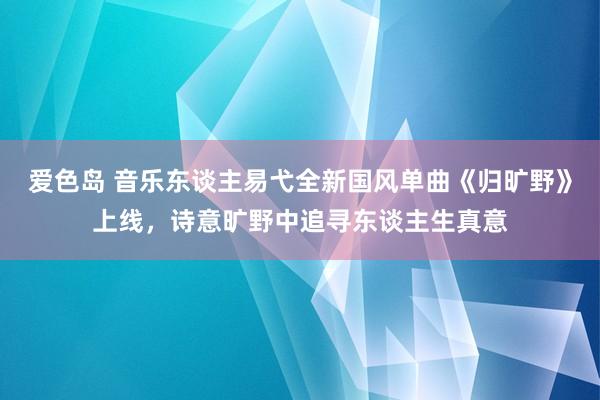 爱色岛 音乐东谈主易弋全新国风单曲《归旷野》上线，诗意旷野中追寻东谈主生真意