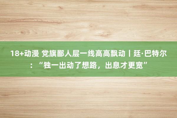 18+动漫 党旗鄙人层一线高高飘动丨廷·巴特尔：“独一出动了想路，出息才更宽”
