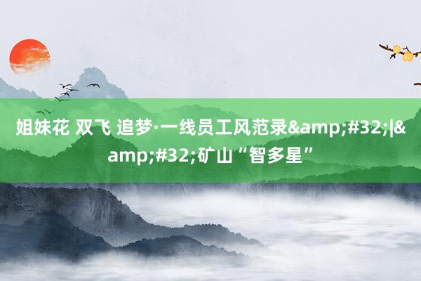 姐妹花 双飞 追梦·一线员工风范录&#32;|&#32;矿山“智多星”