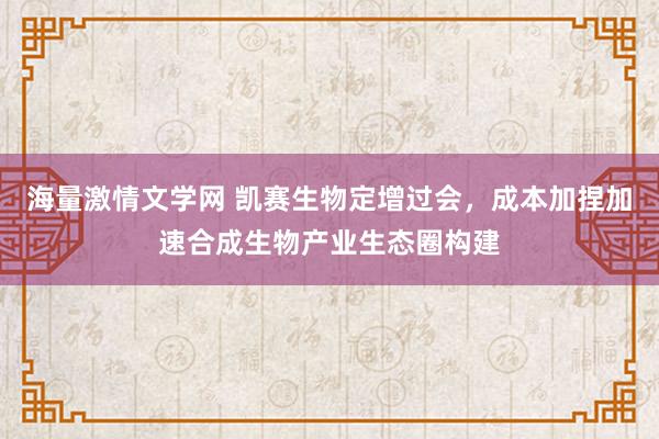 海量激情文学网 凯赛生物定增过会，成本加捏加速合成生物产业生态圈构建
