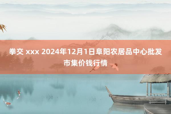拳交 xxx 2024年12月1日阜阳农居品中心批发市集价钱行情
