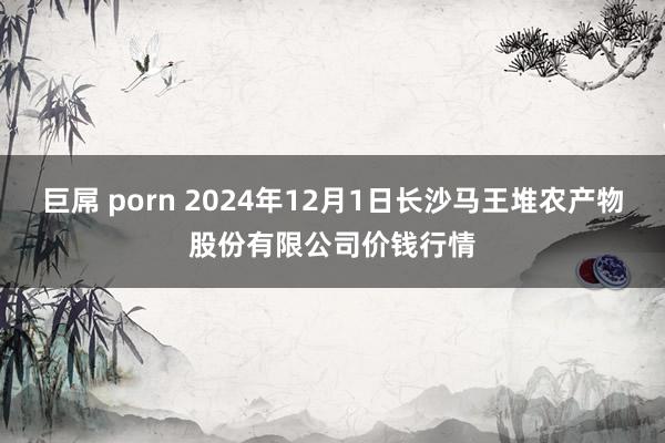 巨屌 porn 2024年12月1日长沙马王堆农产物股份有限公司价钱行情