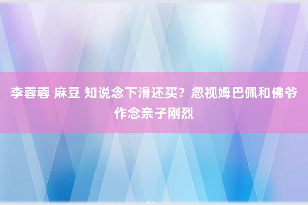 李蓉蓉 麻豆 知说念下滑还买？忽视姆巴佩和佛爷作念亲子刚烈