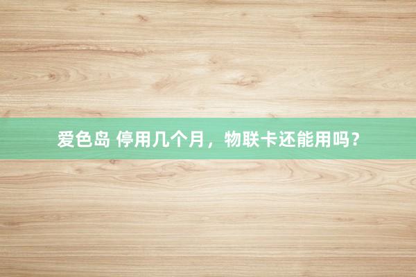 爱色岛 停用几个月，物联卡还能用吗？