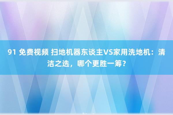 91 免费视频 扫地机器东谈主VS家用洗地机：清洁之选，哪个更胜一筹？