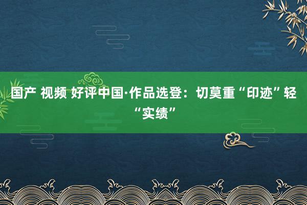 国产 视频 好评中国·作品选登：切莫重“印迹”轻“实绩”