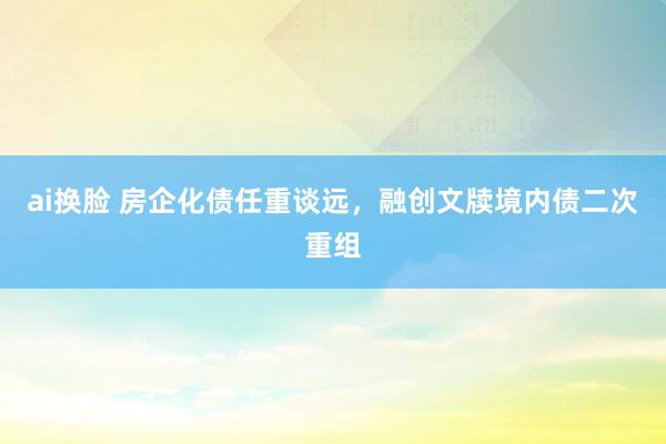 ai换脸 房企化债任重谈远，融创文牍境内债二次重组