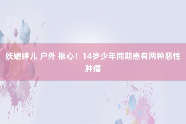 妖媚婷儿 户外 揪心！14岁少年同期患有两种恶性肿瘤