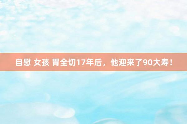 自慰 女孩 胃全切17年后，他迎来了90大寿！