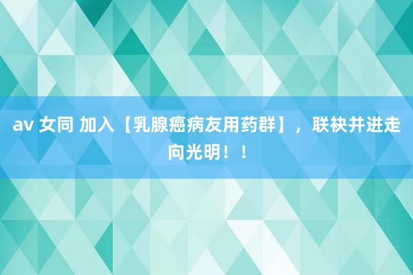 av 女同 加入【乳腺癌病友用药群】，联袂并进走向光明！！