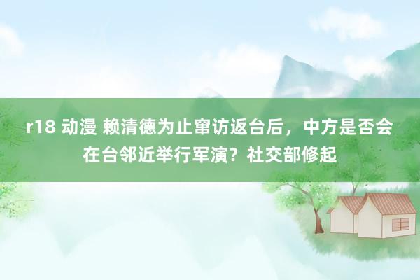 r18 动漫 赖清德为止窜访返台后，中方是否会在台邻近举行军演？社交部修起