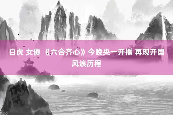 白虎 女優 《六合齐心》今晚央一开播 再现开国风浪历程