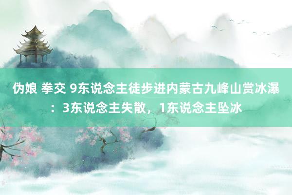 伪娘 拳交 9东说念主徒步进内蒙古九峰山赏冰瀑：3东说念主失散，1东说念主坠冰