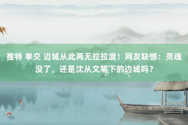 推特 拳交 边城从此再无拉拉渡！网友缺憾：灵魂没了，还是沈从文笔下的边城吗？