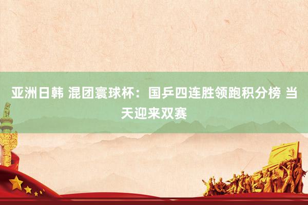 亚洲日韩 混团寰球杯：国乒四连胜领跑积分榜 当天迎来双赛