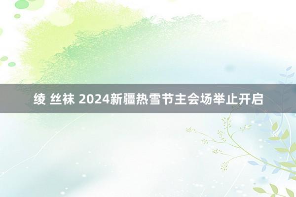 绫 丝袜 2024新疆热雪节主会场举止开启