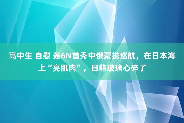 高中生 自慰 轰6N首秀中俄聚拢巡航，在日本海上“亮肌肉”，日韩玻璃心碎了