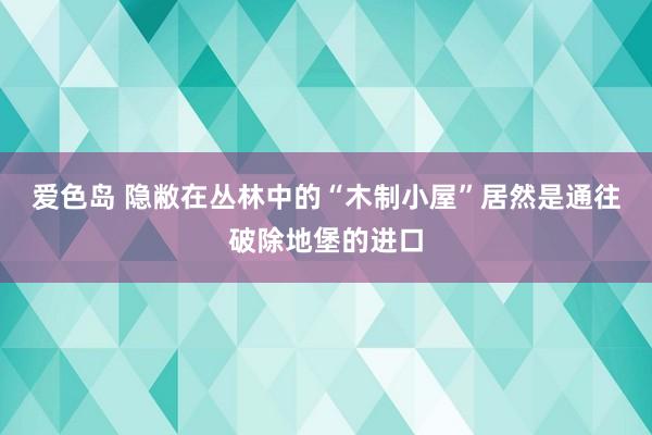 爱色岛 隐敝在丛林中的“木制小屋”居然是通往破除地堡的进口