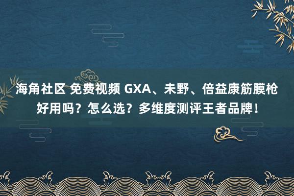 海角社区 免费视频 GXA、未野、倍益康筋膜枪好用吗？怎么选？多维度测评王者品牌！