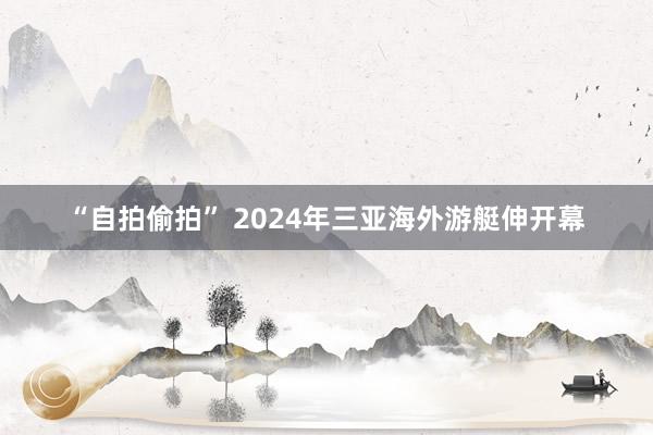 “自拍偷拍” 2024年三亚海外游艇伸开幕