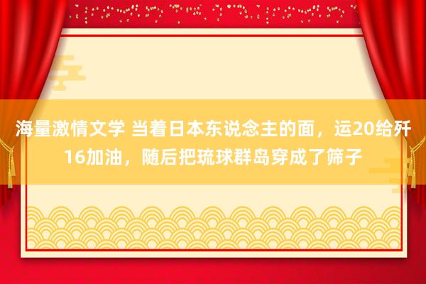 海量激情文学 当着日本东说念主的面，运20给歼16加油，随后把琉球群岛穿成了筛子