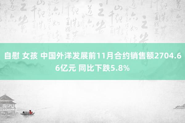 自慰 女孩 中国外洋发展前11月合约销售额2704.66亿元 同比下跌5.8%