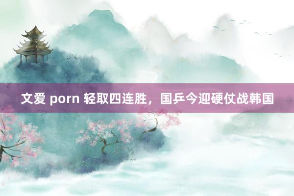 文爱 porn 轻取四连胜，国乒今迎硬仗战韩国