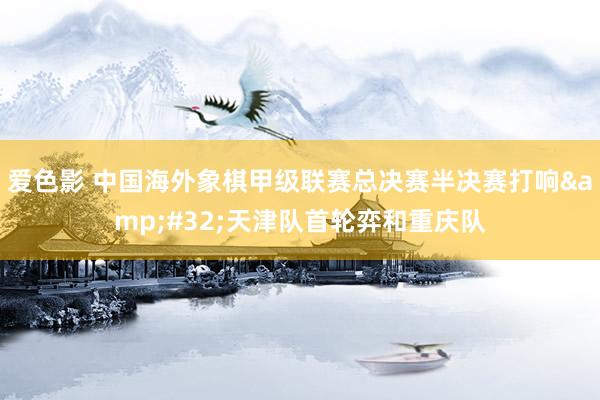 爱色影 中国海外象棋甲级联赛总决赛半决赛打响&#32;天津队首轮弈和重庆队