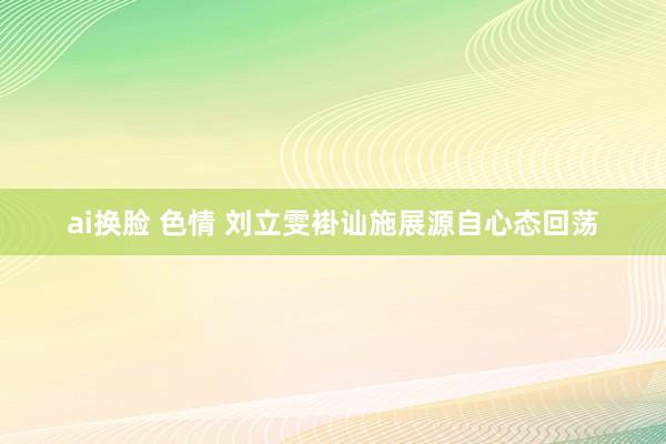 ai换脸 色情 刘立雯褂讪施展源自心态回荡