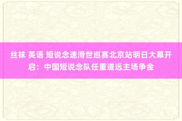 丝袜 英语 短说念速滑世巡赛北京站明日大幕开启：中国短说念队任重道远主场争金