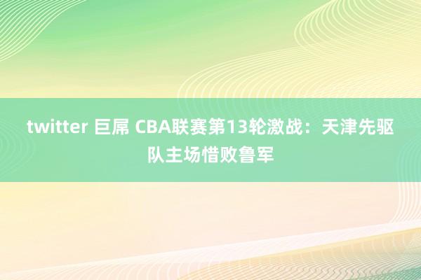 twitter 巨屌 CBA联赛第13轮激战：天津先驱队主场惜败鲁军