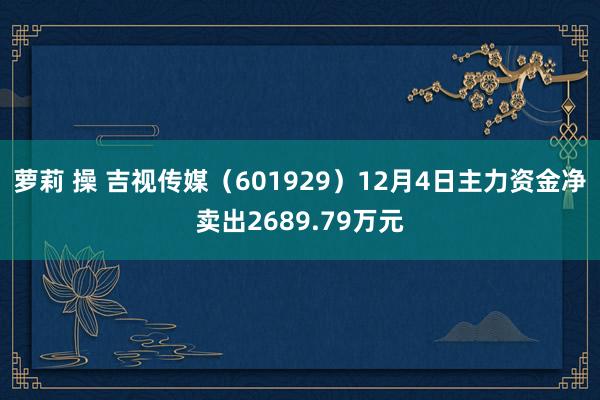 萝莉 操 吉视传媒（601929）12月4日主力资金净卖出2689.79万元