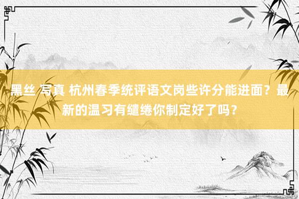 黑丝 写真 杭州春季统评语文岗些许分能进面？最新的温习有缱绻你制定好了吗？