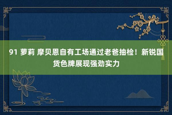 91 萝莉 摩贝恩自有工场通过老爸抽检！新锐国货色牌展现强劲实力